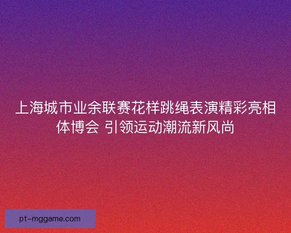 上海城市业余联赛花样跳绳表演精彩亮相体博会 引领运动潮流新风尚