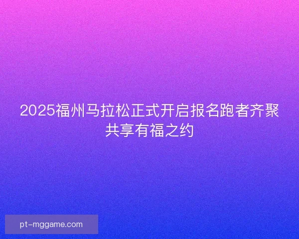 2025福州马拉松正式开启报名跑者齐聚共享有福之约